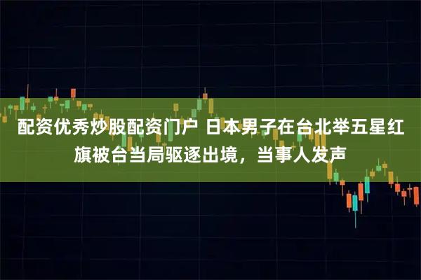 配资优秀炒股配资门户 日本男子在台北举五星红旗被台当局驱逐出境，当事人发声