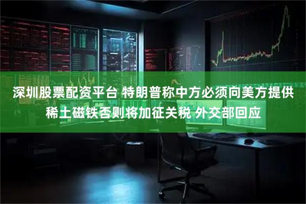 深圳股票配资平台 特朗普称中方必须向美方提供稀土磁铁否则将加征关税 外交部回应