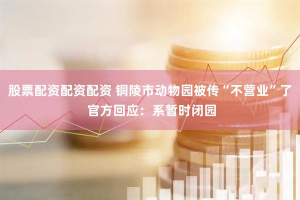 股票配资配资配资 铜陵市动物园被传“不营业”了 官方回应：系暂时闭园
