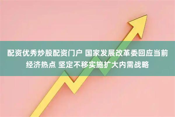 配资优秀炒股配资门户 国家发展改革委回应当前经济热点 坚定不移实施扩大内需战略