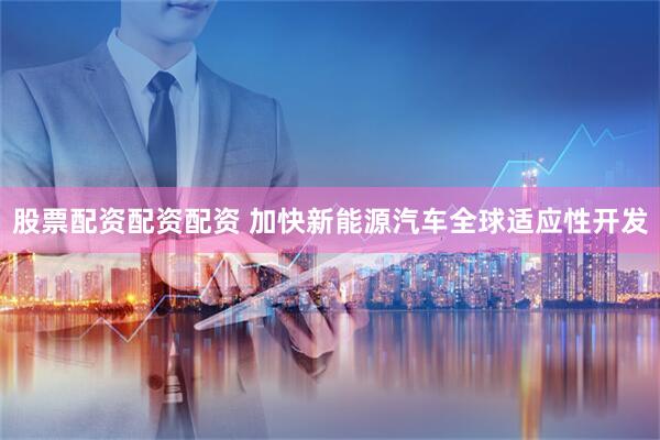 股票配资配资配资 加快新能源汽车全球适应性开发