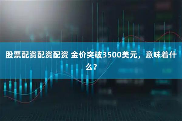 股票配资配资配资 金价突破3500美元，意味着什么？
