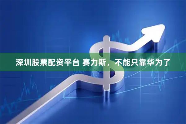 深圳股票配资平台 赛力斯，不能只靠华为了