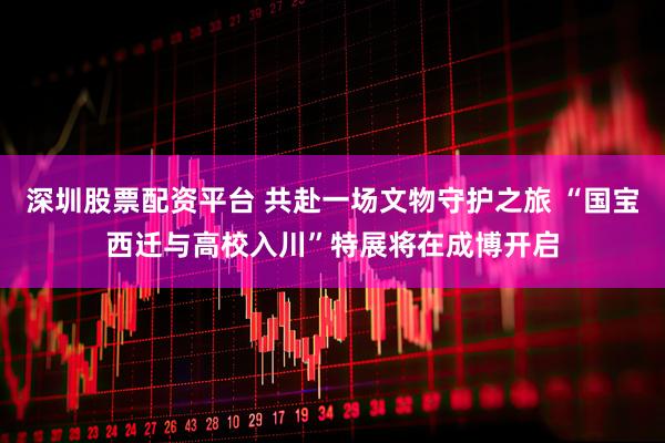 深圳股票配资平台 共赴一场文物守护之旅 “国宝西迁与高校入川”特展将在成博开启