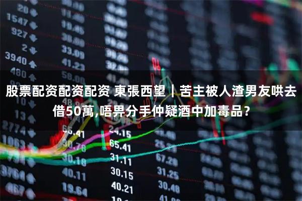 股票配资配资配资 東張西望｜苦主被人渣男友哄去借50萬,唔畀分手仲疑酒中加毒品？