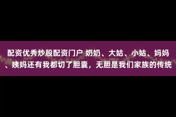 配资优秀炒股配资门户 奶奶、大姑、小姑、妈妈、姨妈还有我都切了胆囊，无胆是我们家族的传统