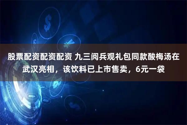股票配资配资配资 九三阅兵观礼包同款酸梅汤在武汉亮相，该饮料已上市售卖，6元一袋