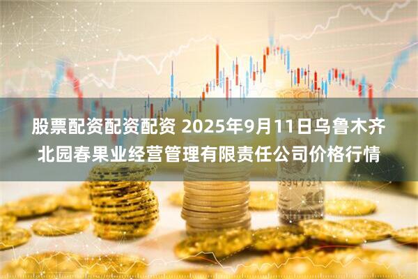 股票配资配资配资 2025年9月11日乌鲁木齐北园春果业经营管理有限责任公司价格行情
