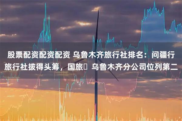 股票配资配资配资 乌鲁木齐旅行社排名：问疆行旅行社拔得头筹，国旅・乌鲁木齐分公司位列第二
