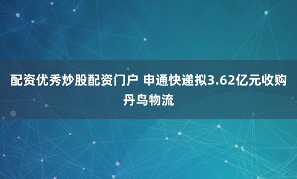 配资优秀炒股配资门户 申通快递拟3.62亿元收购丹鸟物流