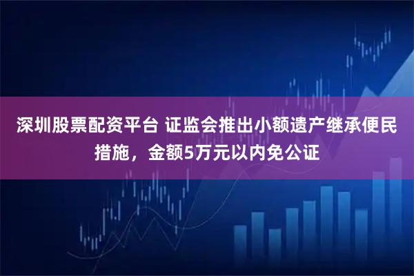 深圳股票配资平台 证监会推出小额遗产继承便民措施，金额5万元以内免公证