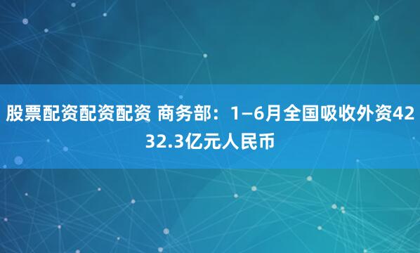 股票配资配资配资 商务部：1—6月全国吸收外资4232.3亿元人民币