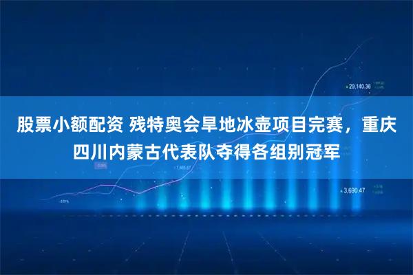 股票小额配资 残特奥会旱地冰壶项目完赛，重庆四川内蒙古代表队夺得各组别冠军