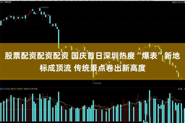 股票配资配资配资 国庆首日深圳热度“爆表”新地标成顶流 传统景点卷出新高度