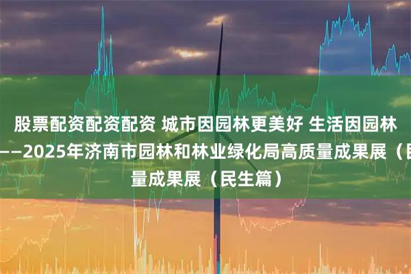 股票配资配资配资 城市因园林更美好 生活因园林更幸福——2025年济南市园林和林业绿化局高质量成果展（民生篇）