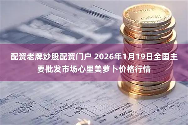 配资老牌炒股配资门户 2026年1月19日全国主要批发市场心里美萝卜价格行情