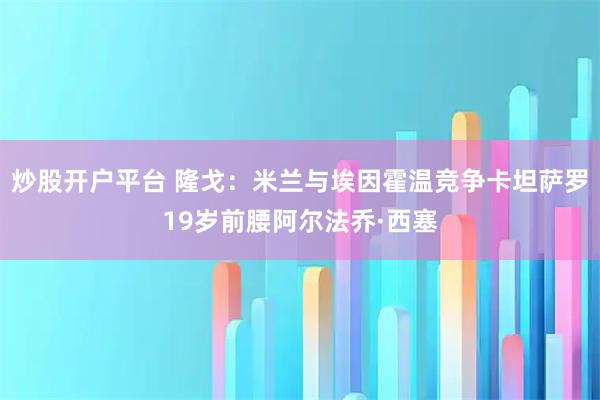 炒股开户平台 隆戈：米兰与埃因霍温竞争卡坦萨罗19岁前腰阿尔法乔·西塞