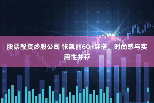 股票配资炒股公司 张凯丽60+穿搭，时尚感与实用性并存
