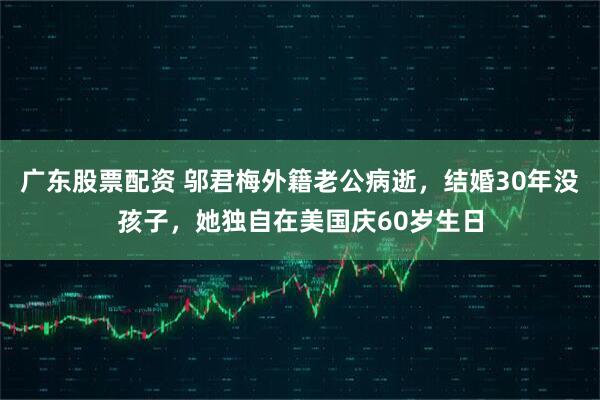 广东股票配资 邬君梅外籍老公病逝，结婚30年没孩子，她独自在美国庆60岁生日