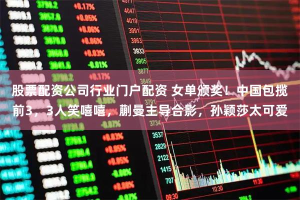 股票配资公司行业门户配资 女单颁奖！中国包揽前3，3人笑嘻嘻，蒯曼主导合影，孙颖莎太可爱