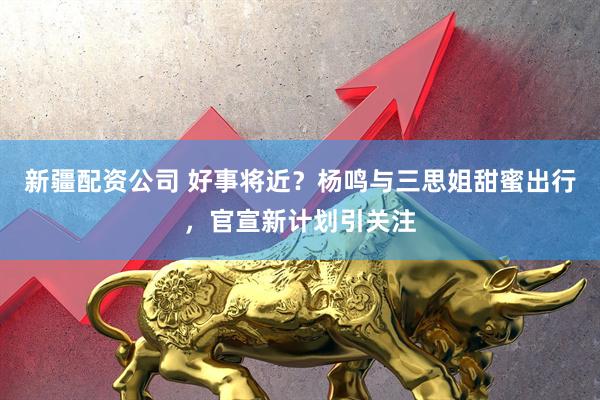 新疆配资公司 好事将近？杨鸣与三思姐甜蜜出行，官宣新计划引关注