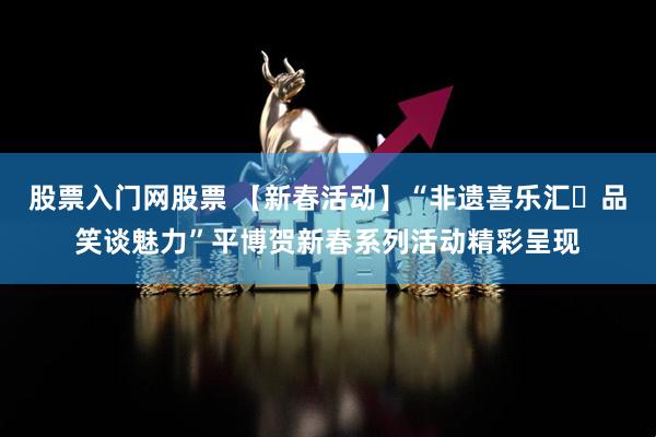 股票入门网股票 【新春活动】“非遗喜乐汇・品笑谈魅力”平博贺新春系列活动精彩呈现