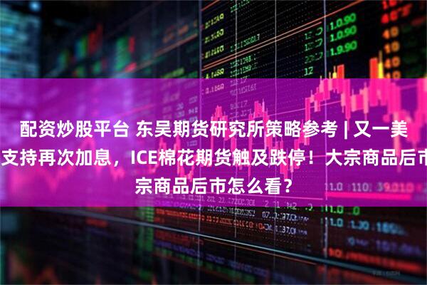 配资炒股平台 东吴期货研究所策略参考 | 又一美联储鹰派支持再次加息，ICE棉花期货触及跌停！大宗商品后市怎么看？