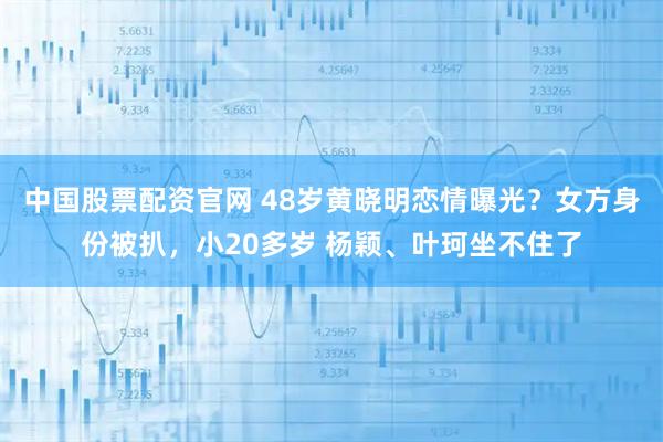 中国股票配资官网 48岁黄晓明恋情曝光？女方身份被扒，小20多岁 杨颖、叶珂坐不住了