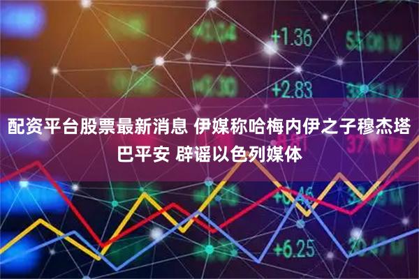 配资平台股票最新消息 伊媒称哈梅内伊之子穆杰塔巴平安 辟谣以色列媒体