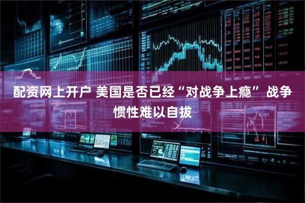 配资网上开户 美国是否已经“对战争上瘾” 战争惯性难以自拔
