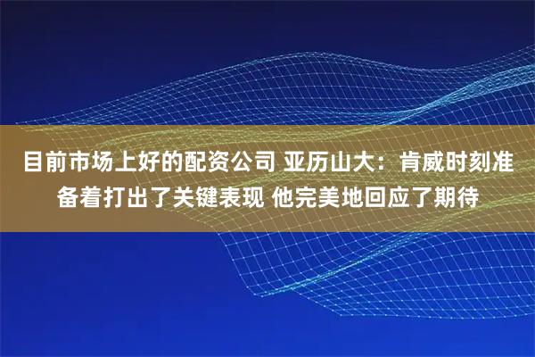 目前市场上好的配资公司 亚历山大：肯威时刻准备着打出了关键表现 他完美地回应了期待