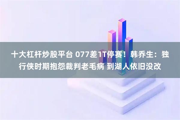 十大杠杆炒股平台 077差1T停赛！韩乔生：独行侠时期抱怨裁判老毛病 到湖人依旧没改
