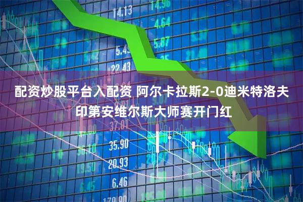 配资炒股平台入配资 阿尔卡拉斯2-0迪米特洛夫 印第安维尔斯大师赛开门红