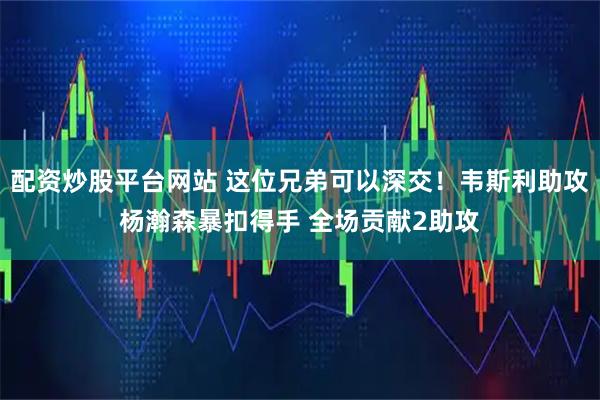 配资炒股平台网站 这位兄弟可以深交！韦斯利助攻杨瀚森暴扣得手 全场贡献2助攻