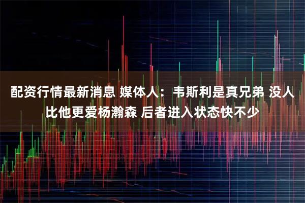 配资行情最新消息 媒体人：韦斯利是真兄弟 没人比他更爱杨瀚森 后者进入状态快不少