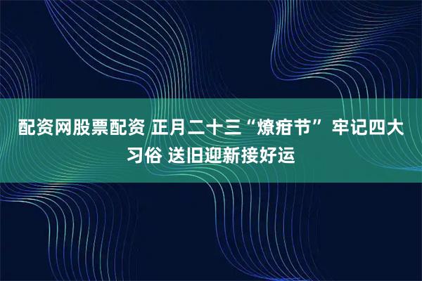 配资网股票配资 正月二十三“燎疳节” 牢记四大习俗 送旧迎新接好运