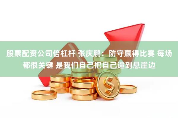 股票配资公司倍杠杆 张庆鹏：防守赢得比赛 每场都很关键 是我们自己把自己逼到悬崖边