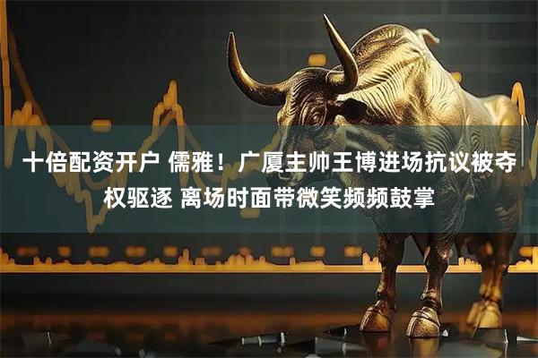 十倍配资开户 儒雅！广厦主帅王博进场抗议被夺权驱逐 离场时面带微笑频频鼓掌