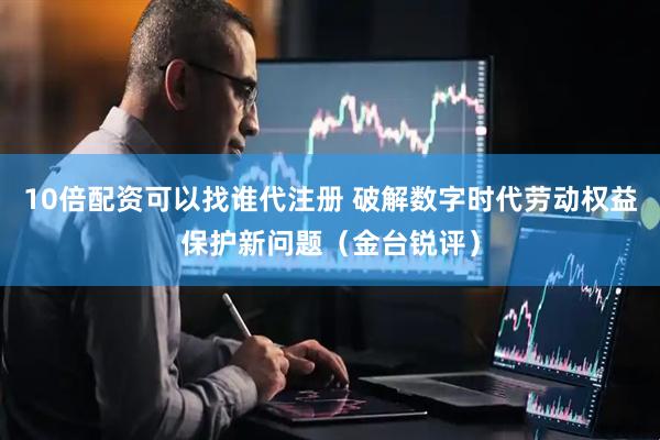 10倍配资可以找谁代注册 破解数字时代劳动权益保护新问题（金台锐评）