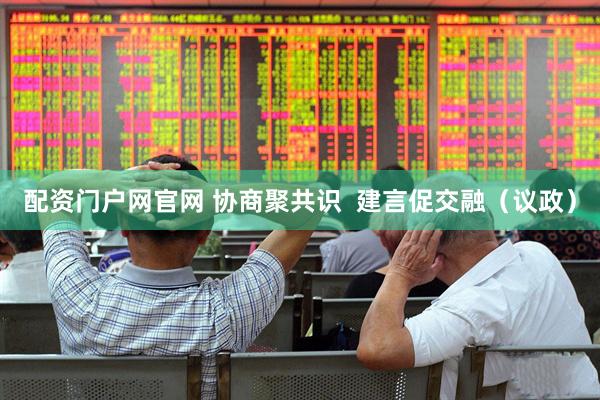 配资门户网官网 协商聚共识  建言促交融（议政）
